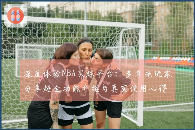 深度体验NBA买球平台：多年老玩家分享超全功能介绍与真实使用心得