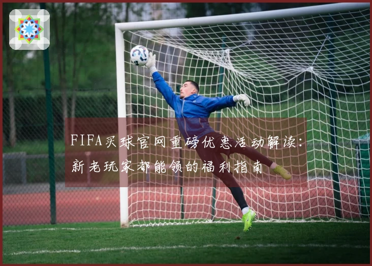 FIFA买球官网重磅优惠活动解读：新老玩家都能领的福利指南