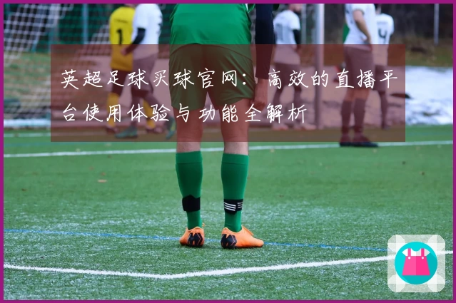 英超足球买球官网：高效的直播平台使用体验与功能全解析