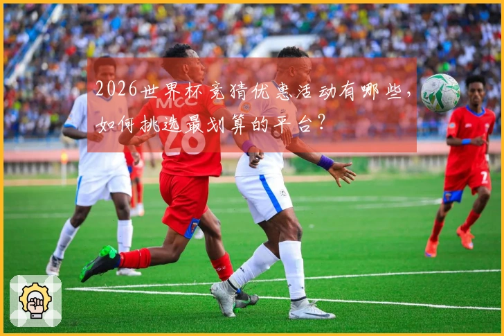 2026世界杯竞猜优惠活动有哪些，如何挑选最划算的平台？